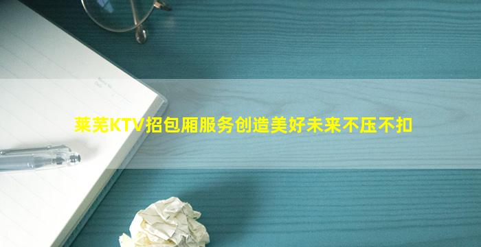 莱芜KTV招包厢服务创造美好未来不压不扣